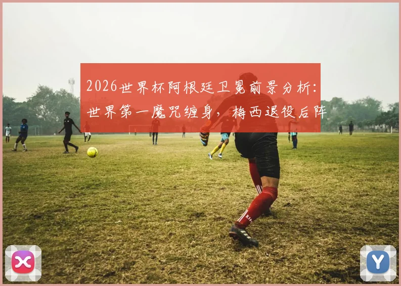 2026世界杯阿根廷卫冕前景分析：世界第一魔咒缠身，梅西退役后阵容实力是关键