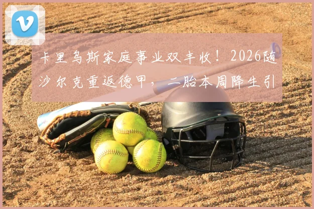 卡里乌斯家庭事业双丰收！2026随沙尔克重返德甲，二胎本周降生引祝福