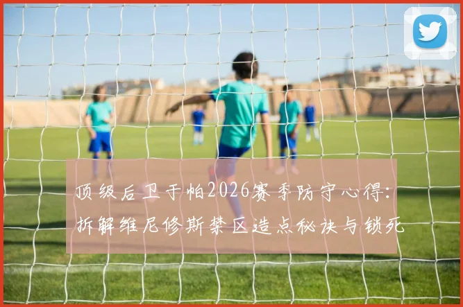 顶级后卫于帕2026赛季防守心得：拆解维尼修斯禁区造点秘诀与锁死哈兰德必须的专注要诀