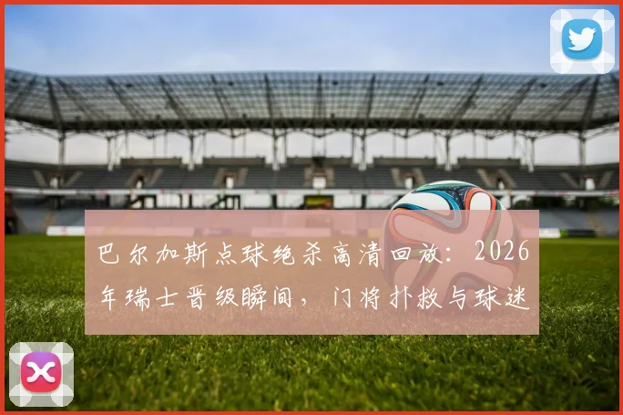 巴尔加斯点球绝杀高清回放:2026年瑞士晋级瞬间,门将扑救与球迷狂欢全记录,附技术要点分析