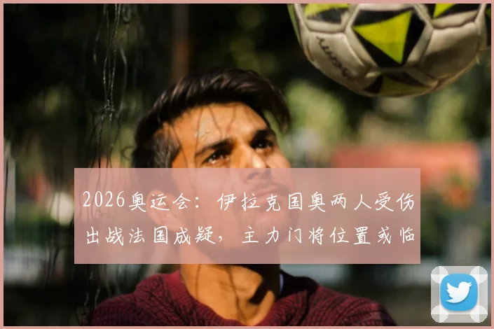 2026奥运会：伊拉克国奥两人受伤出战法国成疑，主力门将位置或临阵换人，阵容调整详解
