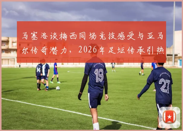 马塞洛谈梅西同场竞技感受与亚马尔传奇潜力，2026年足坛传承引热议