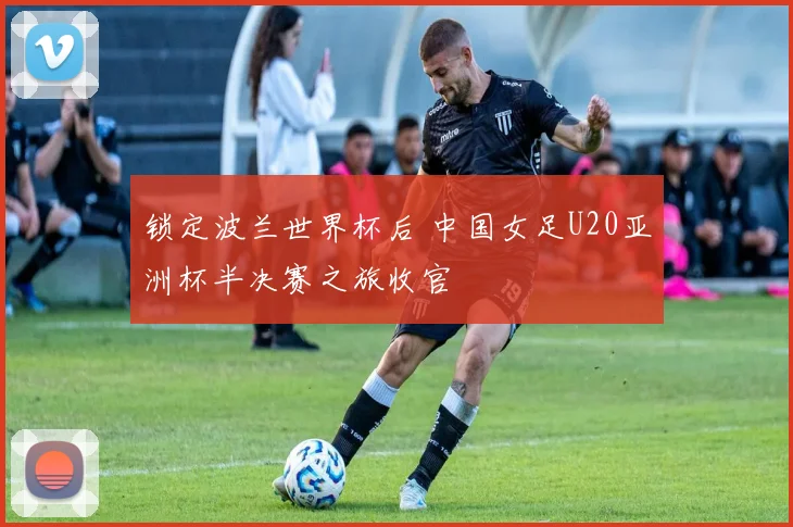 锁定波兰世界杯后 中国女足U20亚洲杯半决赛之旅收官