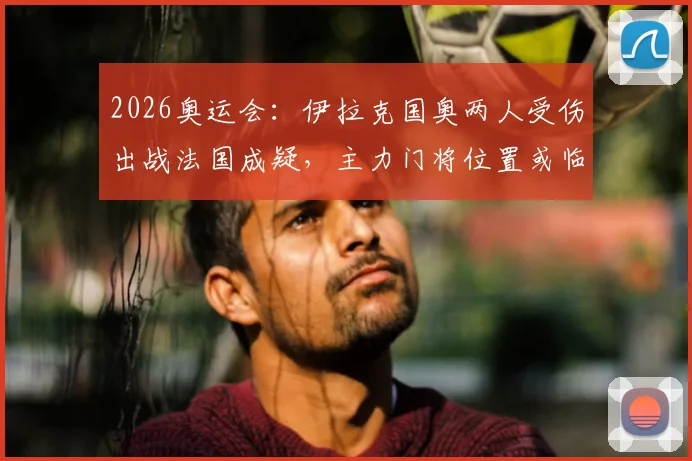 2026奥运会：伊拉克国奥两人受伤出战法国成疑，主力门将位置或临阵换人，阵容调整详解