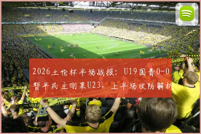 2026土伦杯半场战报：U19国青0-0暂平民主刚果U23，上半场攻防解析与阵容看点