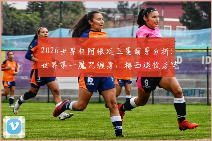2026世界杯阿根廷卫冕前景分析：世界第一魔咒缠身，梅西退役后阵容实力是关键