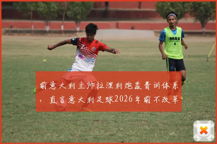 前意大利主帅拉涅利炮轰青训体系，直言意大利足球2026年前不改革没希望！防守大师标签早该撕掉