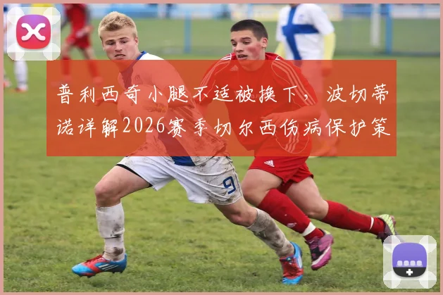 普利西奇小腿不适被换下,波切蒂诺详解2026赛季切尔西伤病保护策略与球员恢复时间