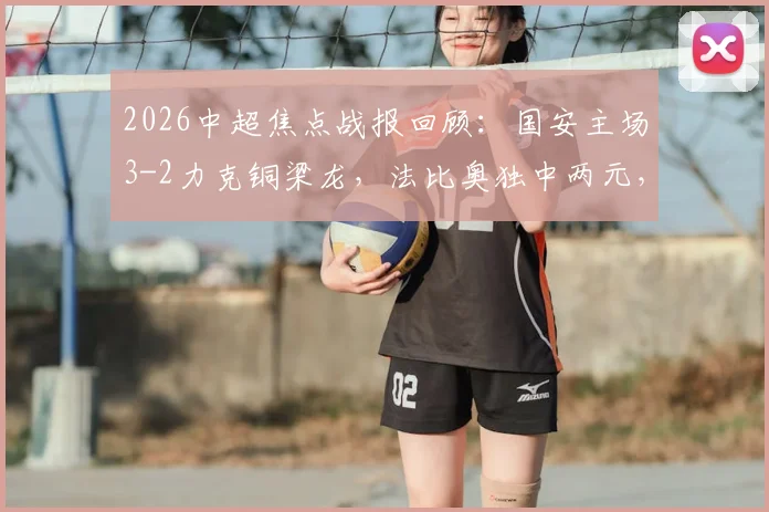 2026中超焦点战报回顾：国安主场3-2力克铜梁龙，法比奥独中两元，塞尔吉尼奥锦上添花，附全场数据与精彩瞬间