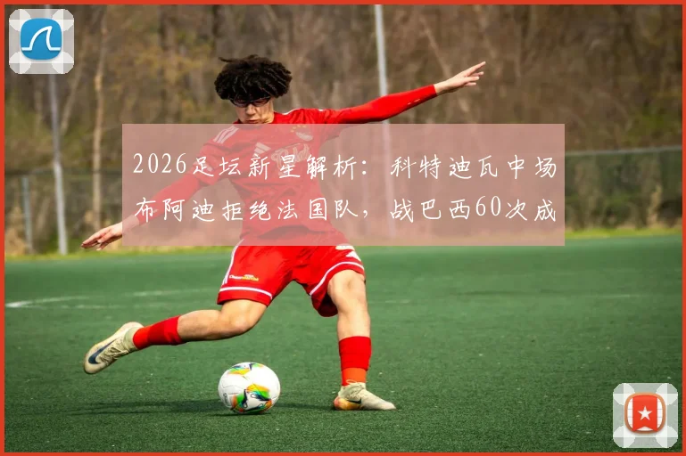 2026足坛新星解析:科特迪瓦中场布阿迪拒绝法国队,战巴西60次成功传球展现潜力