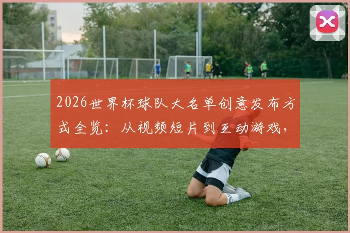 2026世界杯球队大名单创意发布方式全览:从视频短片到互动游戏,这些国家队操作值得一看