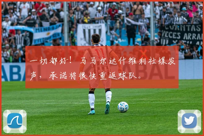 一切都好！马马尔达什维利社媒发声，承诺将很快重返球队。