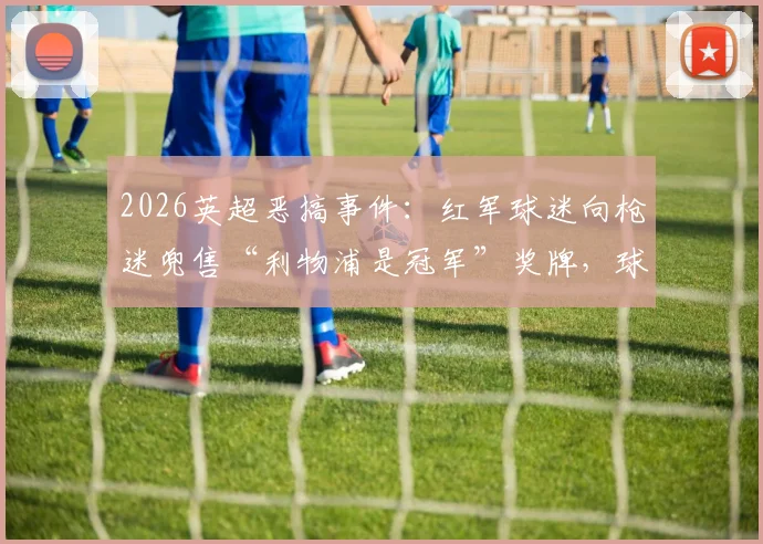 2026英超恶搞事件:红军球迷向枪迷兜售“利物浦是冠军”奖牌,球迷调侃实录