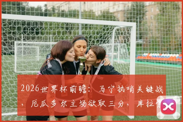 2026世界杯前瞻:马宁执哨关键战,厄瓜多尔主场欲取三分,库拉索如何避免大败?