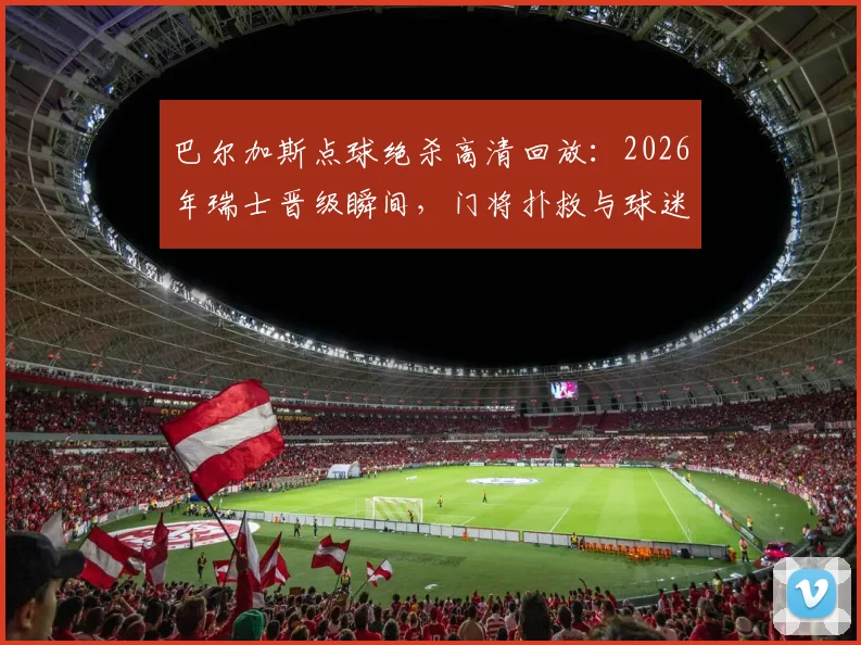 巴尔加斯点球绝杀高清回放:2026年瑞士晋级瞬间,门将扑救与球迷狂欢全记录,附技术要点分析