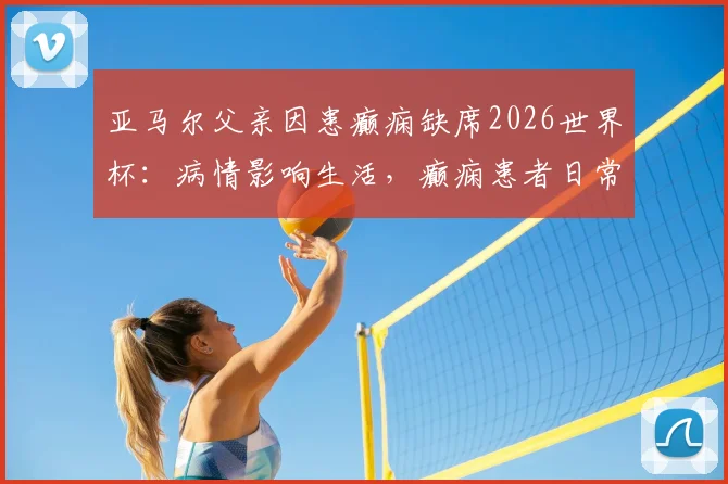 亚马尔父亲因患癫痫缺席2026世界杯:病情影响生活,癫痫患者日常注意事项解读