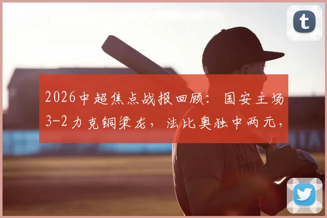 2026中超焦点战报回顾：国安主场3-2力克铜梁龙，法比奥独中两元，塞尔吉尼奥锦上添花，附全场数据与精彩瞬间