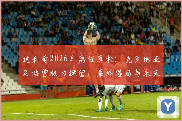 达利奇2026年离任真相：克罗地亚足协曾极力挽留，最终僵局与未来主帅人选前瞻