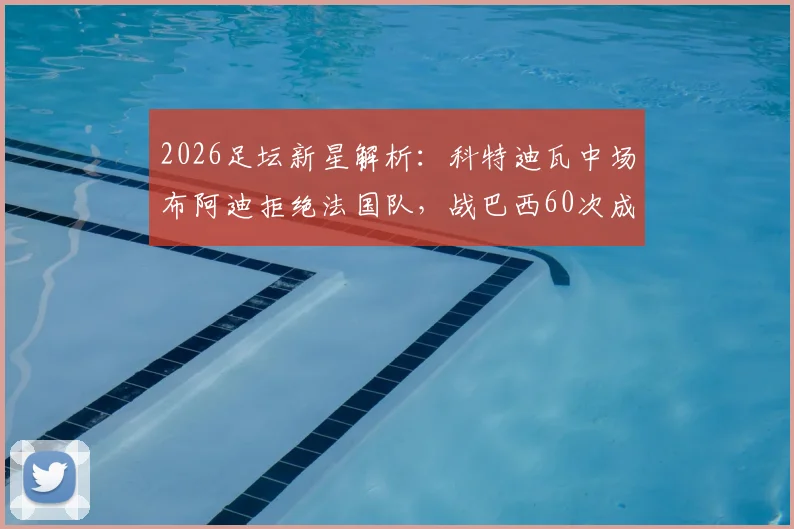 2026足坛新星解析：科特迪瓦中场布阿迪拒绝法国队，战巴西60次成功传球展现潜力