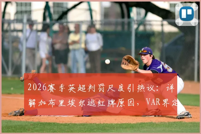 2026赛季英超判罚尺度引热议:详解加布里埃尔逃红牌原因,VAR界定暴力行为标准成关键