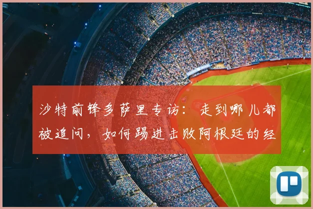 沙特前锋多萨里专访：走到哪儿都被追问，如何踢进击败阿根廷的经典一球