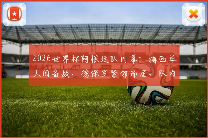 2026世界杯阿根廷队内幕：梅西单人间备战，德保罗紧邻而居，队内关系与战术安排解析