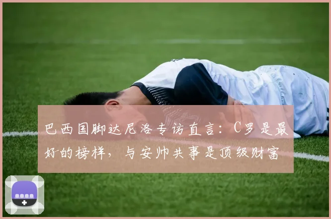 巴西国脚达尼洛专访直言：C罗是最好的榜样，与安帅共事是顶级财富