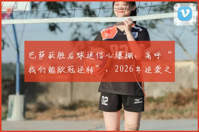 巴萨获胜后球迷信心爆棚,高呼“我们能欧冠逆转”,2026年逆袭之路如何走?