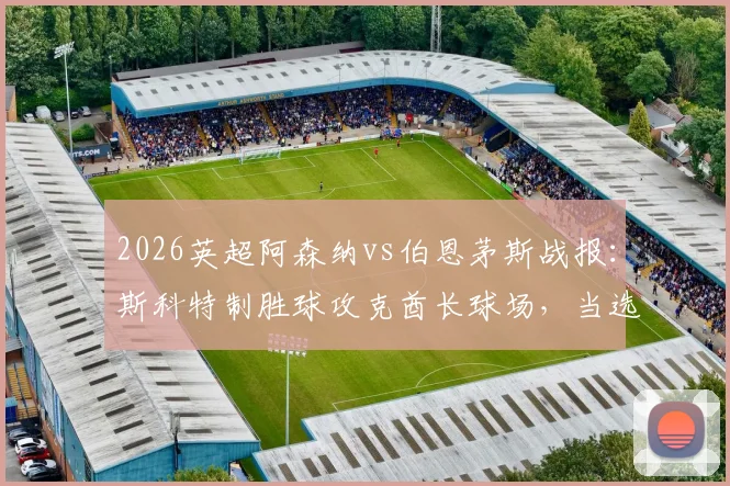 2026英超阿森纳vs伯恩茅斯战报：斯科特制胜球攻克酋长球场，当选全场最佳球员技术分析