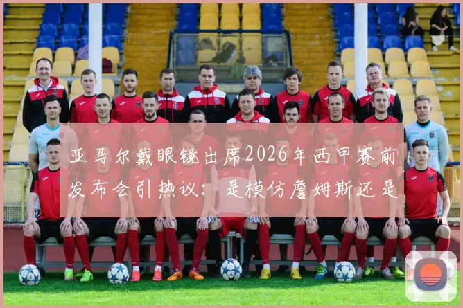 亚马尔戴眼镜出席2026年西甲赛前发布会引热议：是模仿詹姆斯还是个人风格？