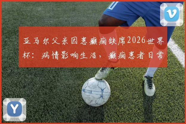 亚马尔父亲因患癫痫缺席2026世界杯：病情影响生活，癫痫患者日常注意事项解读