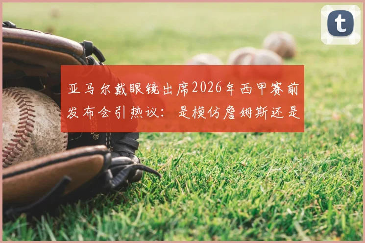 亚马尔戴眼镜出席2026年西甲赛前发布会引热议:是模仿詹姆斯还是个人风格?