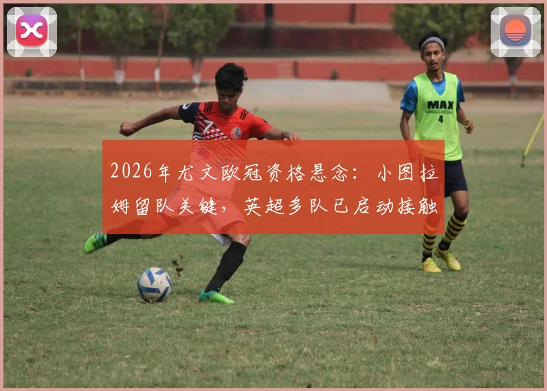 2026年尤文欧冠资格悬念：小图拉姆留队关键，英超多队已启动接触谈判
