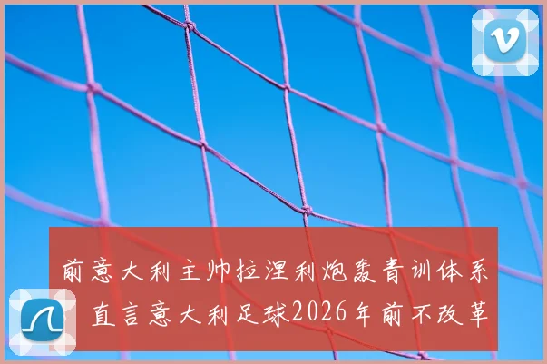 前意大利主帅拉涅利炮轰青训体系,直言意大利足球2026年前不改革没希望!防守大师标签早该撕掉