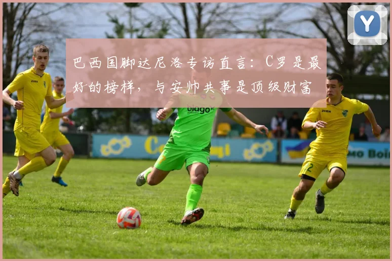 巴西国脚达尼洛专访直言:C罗是最好的榜样,与安帅共事是顶级财富