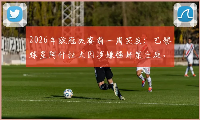 2026年欧冠决赛前一周突发：巴黎球星阿什拉夫因涉嫌强奸案出庭，案件进展与赛场影响深度分析