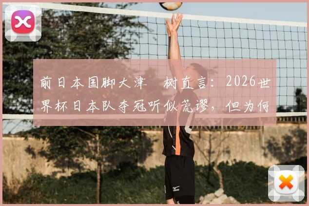 前日本国脚大津祐树直言：2026世界杯日本队夺冠听似荒谬，但为何这个目标值得保留？